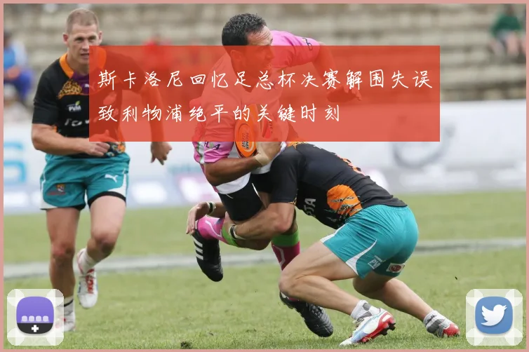 斯卡洛尼回忆足总杯决赛解围失误致利物浦绝平的关键时刻