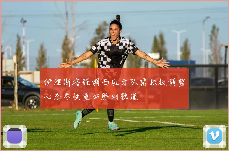 伊涅斯塔强调西班牙队需积极调整心态尽快重回胜利轨道