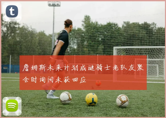詹姆斯未来计划成谜骑士老队友聚会时询问未获回应
