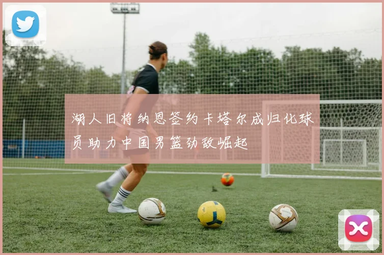 湖人旧将纳恩签约卡塔尔成归化球员助力中国男篮劲敌崛起