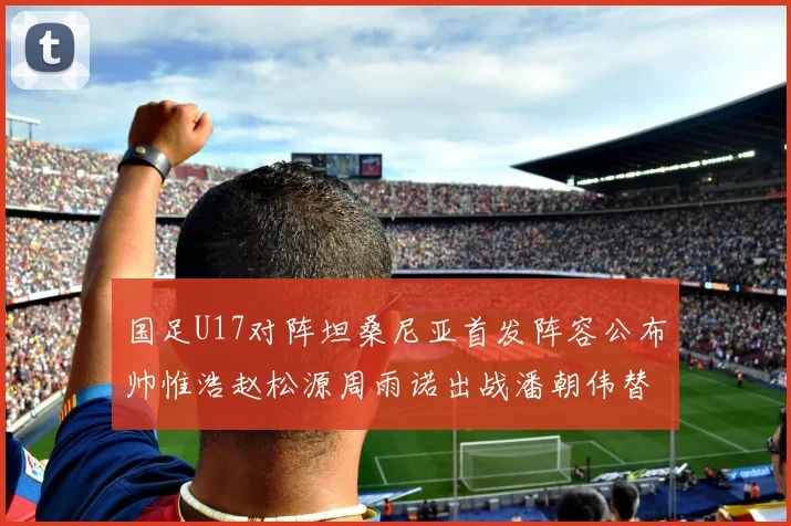 国足U17对阵坦桑尼亚首发阵容公布帅惟浩赵松源周雨诺出战潘朝伟替补