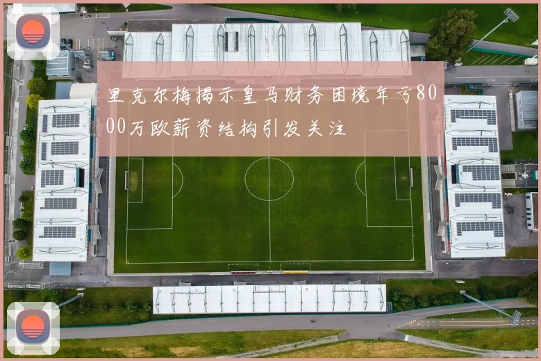 里克尔梅揭示皇马财务困境年亏8000万欧薪资结构引发关注