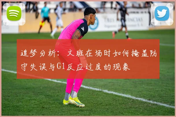 追梦分析：文班在场时如何掩盖防守失误与G1反应过度的现象
