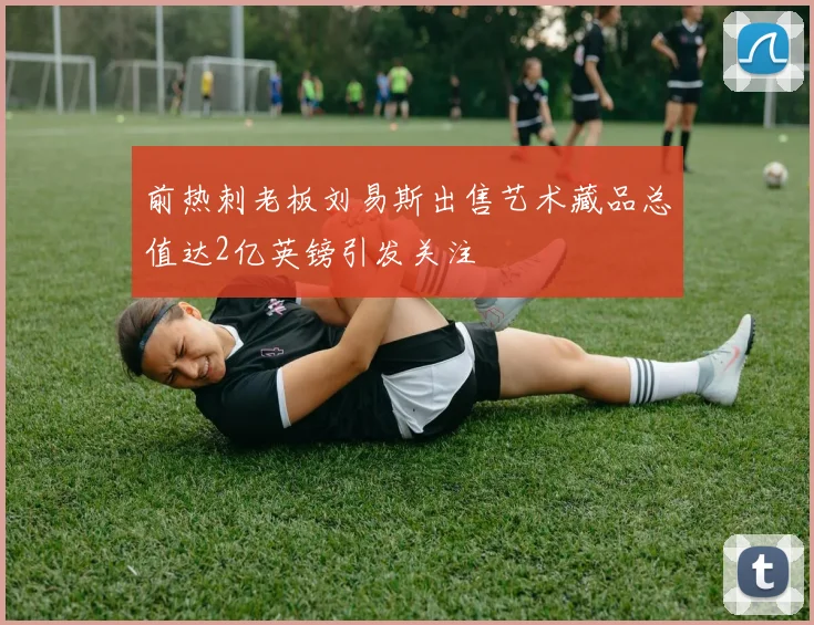 前热刺老板刘易斯出售艺术藏品总值达2亿英镑引发关注