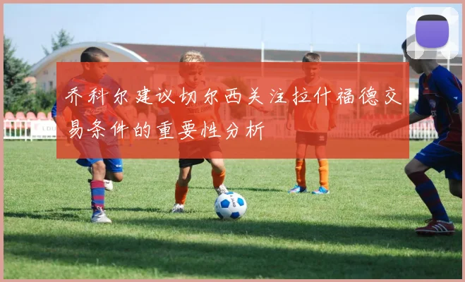 乔科尔建议切尔西关注拉什福德交易条件的重要性分析