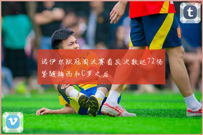 诺伊尔欧冠淘汰赛首发次数达72场紧随梅西和C罗之后