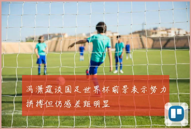 冯潇霆谈国足世界杯前景表示努力拼搏但仍感差距明显