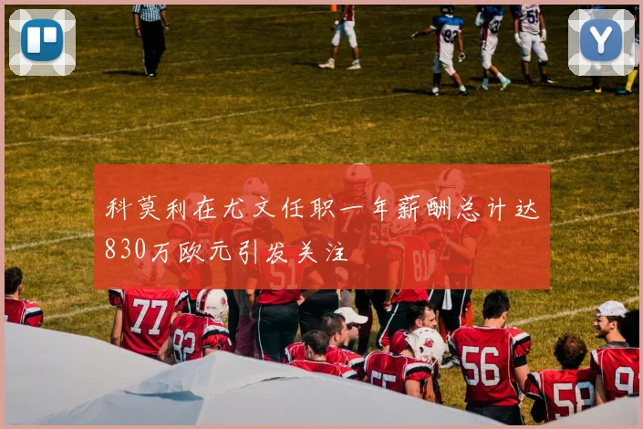 科莫利在尤文任职一年薪酬总计达830万欧元引发关注