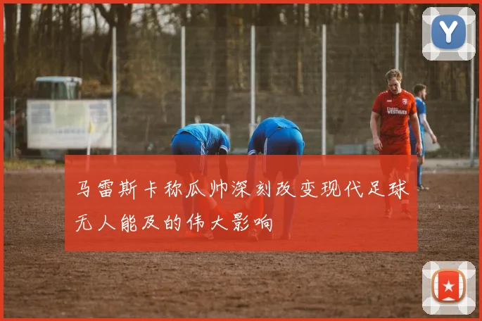 马雷斯卡称瓜帅深刻改变现代足球无人能及的伟大影响
