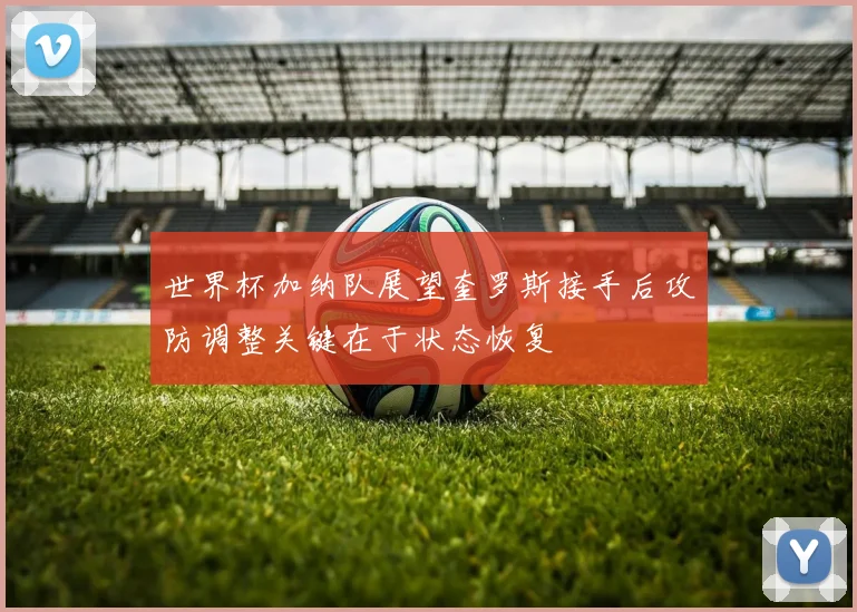 世界杯加纳队展望奎罗斯接手后攻防调整关键在于状态恢复