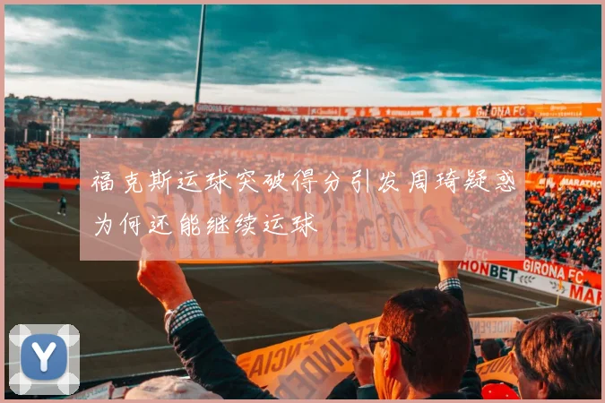 福克斯运球突破得分引发周琦疑惑为何还能继续运球