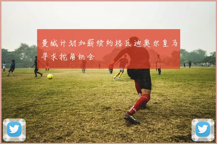 曼城计划加薪续约格瓦迪奥尔皇马寻求挖角机会
