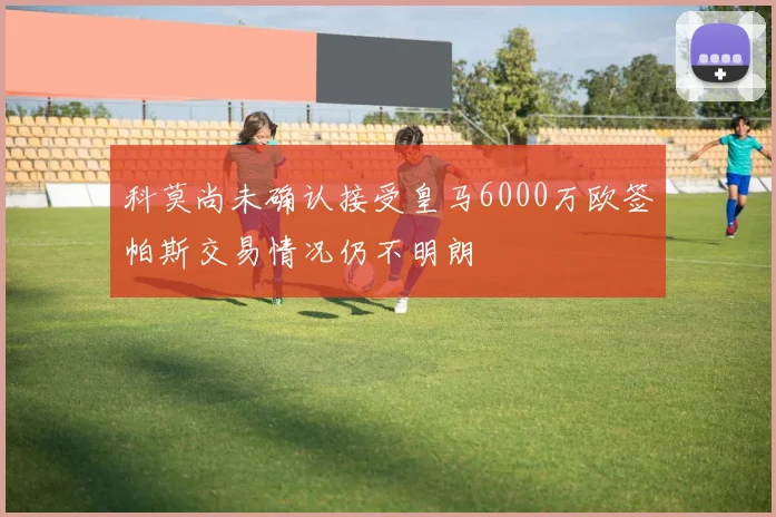 科莫尚未确认接受皇马6000万欧签帕斯交易情况仍不明朗