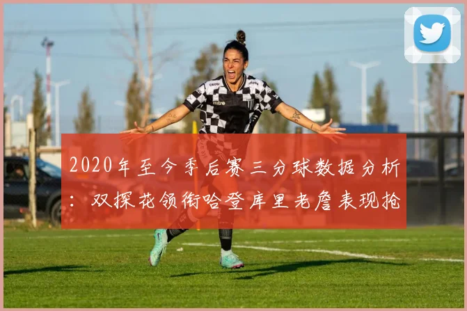 2020年至今季后赛三分球数据分析：双探花领衔哈登库里老詹表现抢眼