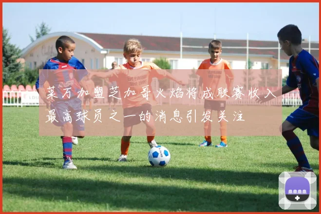 莱万加盟芝加哥火焰将成联赛收入最高球员之一的消息引发关注