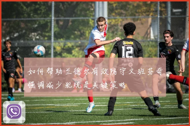 如何帮助兰德尔有效防守文班芬奇强调减少犯规是关键策略